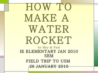 HOW TO MAKE A  WATER ROCKET by May & Paul IE ELEMENTARY JAN 2010 SEM FIELD TRIP TO USM  26 JANUARY 2010 