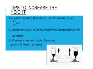 1. 𝐿𝑖𝑔ℎ𝑡𝑒𝑟 𝑡ℎ𝑒 𝑤𝑒𝑖𝑔ℎ𝑡, 𝑚𝑜𝑟𝑒 𝑤𝑖𝑙𝑙 𝑏𝑒 𝑡ℎ𝑒 𝑎𝑐𝑐𝑒𝑙𝑒𝑟𝑎𝑡𝑖𝑜𝑛.
𝐹
𝑚
= 𝑎.
2. Greater the mass of the fluid expelled, greater will be the
up thrust.
3. More the pressure inside the bottle,
more will be the up thrust.
TIPS TO INCREASE THE
HEIGHT
 