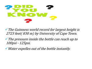 FUN FACTS
The Guinness world record for largest height is
2723 feet( 830 m) by University of Cape Town.
The pressure inside the bottle can reach up to
100psi - 125psi.
Water expelles out of the bottle instantly.
 