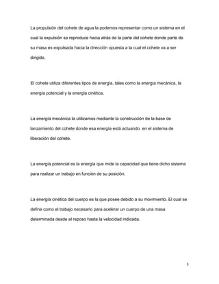 3
La propulsión del cohete de agua la podemos representar como un sistema en el
cual la expulsión se reproduce hacia atrás de la parte del cohete donde parte de
su masa es expulsada hacia la dirección opuesta a la cual el cohete va a ser
dirigido.
El cohete utiliza diferentes tipos de energía, tales como la energía mecánica, la
energía potencial y la energía cinética.
La energía mecánica la utilizamos mediante la construcción de la base de
lanzamiento del cohete donde esa energía está actuando en el sistema de
liberación del cohete.
La energía potencial es la energía que mide la capacidad que tiene dicho sistema
para realizar un trabajo en función de su posición.
La energía cinética del cuerpo es la que posee debido a su movimiento. El cual se
define como el trabajo necesario para acelerar un cuerpo de una masa
determinada desde el reposo hasta la velocidad indicada.
 