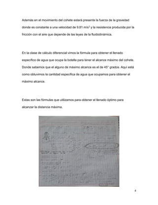 4
Además en el movimiento del cohete estará presente la fuerza de la gravedad
donde es constante a una velocidad de 9.81 m/s2 y la resistencia producida por la
fricción con el aire que depende de las leyes de la fluidodinámica.
En la clase de cálculo diferencial vimos la fórmula para obtener el llenado
específico de agua que ocupa la botella para tener el alcance máximo del cohete.
Donde sabemos que el alguno de máximo alcance es el de 45° grados. Aquí está
como obtuvimos la cantidad específica de agua que ocupamos para obtener el
máximo alcance.
Estas son las fórmulas que utilizamos para obtener el llenado óptimo para
alcanzar la distancia máxima.
 