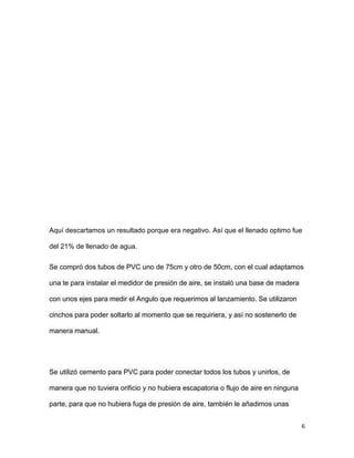 6
Aquí descartamos un resultado porque era negativo. Así que el llenado optimo fue
del 21% de llenado de agua.
Se compró dos tubos de PVC uno de 75cm y otro de 50cm, con el cual adaptamos
una te para instalar el medidor de presión de aire, se instaló una base de madera
con unos ejes para medir el Angulo que requerimos al lanzamiento. Se utilizaron
cinchos para poder soltarlo al momento que se requiriera, y así no sostenerlo de
manera manual.
Se utilizó cemento para PVC para poder conectar todos los tubos y unirlos, de
manera que no tuviera orificio y no hubiera escapatoria o flujo de aire en ninguna
parte, para que no hubiera fuga de presión de aire, también le añadimos unas
 