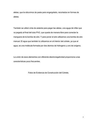 7
aletas, que la obtuvimos de pasta para engargolado, recortados en formas de
aletas.
También se utilizó cinta de aislante para pegar las aletas, una aguja de inflar que
va pegado al final del tubo PVC, que queda de manera libre para conectar la
manguera de la bomba de aire. Y para poner el aire utilizamos una bomba de aire
manual. El agua que también lo utilizamos en el interior del cohete, ya que el
agua, es una molécula formada por dos átomos de hidrogeno y uno de oxígeno.
La unión de esos elementos con diferente electronegatividad proporciona unas
características poco frecuentes.
Fotos de Evidencia de Construcción del Cohete.
 