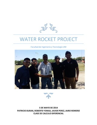 WATER ROCKET PROJECT
Facultad de Ingeniería y Tecnología UM
5 DE MAYO DE 2014
PATRICIO DURAN, ROBERTO YORISA, JAVIER PEREZ, JAIRO ROMERO
CLASE DE CALCULO DIFERENCIAL
 