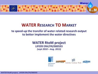 WATER RESEARCH TO MARKET
           to speed-up the transfer of water related research output
                   to better implement the water directives

                                  WATER RtoM project
                                     LIFE09 ENV/FR/000593
                                       (sept 2010 – Aug. 2013)




WATER RtoM project, LIFE09 ENV/FR/000593
 