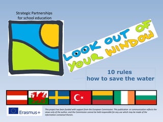 This project has been funded with support from the European Commission. This publication or communication reflects the
views only of the author, and the Commission cannot be held responsible for any use which may be made of the
information contained therein.
Strategic Partnerships
for school education
10 rules
how to save the water
 