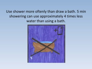 Use shower more oftenly than draw a bath. 5 min
showering can use approximately 4 times less
water than using a bath.