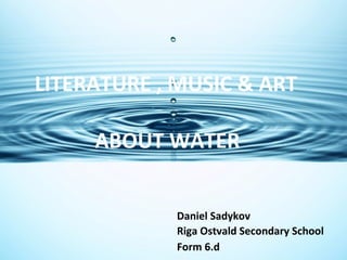 LITERATURE , MUSIC & ART
ABOUT WATER
Daniel Sadykov
Riga Ostvald Secondary School
Form 6.d

 