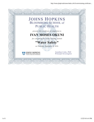 JOHNS HOPKINS
BLOOMBERG SCHOOL of
PUBLIC HEALTH
presents this certificate of completion to
IVAN MOSES OKUNI
for completing the online training entitled
"Water Safety"
on Thursday, September 8, 2016.
Jonathan Links, PhD
Principal Investigator
http://trams.jhsph.edu/trams/index.cfm?event=training.certiﬁcate...
1 of 1 12/25/16 8:41 PM
 