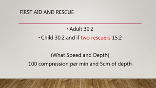 FIRST AID AND RESCUE
• Adult 30:2
• Child 30:2 and if two rescuers 15:2
(What Speed and Depth)
100 compression per min and 5cm of depth
 