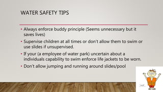 WATER SAFETY TIPS
• Always enforce buddy principle (Seems unnecessary but it
saves lives)
• Supervise children at all times or don’t allow them to swim or
use slides if unsupervised.
• If your (a employee of water park) uncertain about a
individuals capability to swim enforce life jackets to be worn.
• Don’t allow jumping and running around slides/pool
 