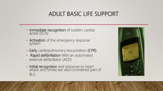 • Immediate recognition of sudden cardiac
arrest (SCA)
• Activation of the emergency response
system
• Early cardiopulmonary resuscitation (CPR)
• Rapid defibrillation With an automated
external defibrillator (AED)
• Initial recognition and response to heart
attack and stroke are also considered part of
BLS.
ADULT BASIC LIFE SUPPORT
 