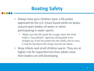 Boating Safety
• Always have your children wear a life jacket
approved by the U.S. Coast Guard while on boats,
around open bodies of water or when
participating in water sports.
• Make sure the life jacket fits snugly. Have the child
make a “touchdown” signal by raising both arms
straight up; if the life jacket hits the child’s chin or ears,
it may be too big or the straps may be too loose.
• Keep infants and small children warm. They are at
higher risk for hyperthermia than adults since
their bodies are still developing.
12
 