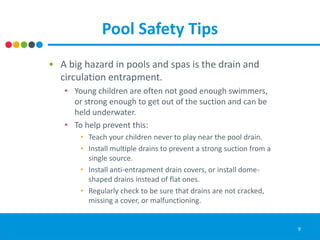 Pool Safety Tips
• A big hazard in pools and spas is the drain and
circulation entrapment.
• Young children are often not good enough swimmers,
or strong enough to get out of the suction and can be
held underwater.
• To help prevent this:
• Teach your children never to play near the pool drain.
• Install multiple drains to prevent a strong suction from a
single source.
• Install anti-entrapment drain covers, or install dome-
shaped drains instead of flat ones.
• Regularly check to be sure that drains are not cracked,
missing a cover, or malfunctioning.
9
 