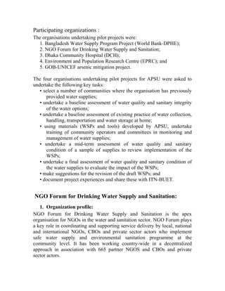 Participating organizations :
The organisations undertaking pilot projects were:
1. Bangladesh Water Supply Program Project (World Bank-DPHE);
2. NGO Forum for Drinking Water Supply and Sanitation;
3. Dhaka Community Hospital (DCH);
4. Environment and Population Research Centre (EPRC); and
5. GOB-UNICEF arsenic mitigation project.
The four organisations undertaking pilot projects for APSU were asked to
undertake the following key tasks:
• select a number of communities where the organisation has previously
provided water supplies;
• undertake a baseline assessment of water quality and sanitary integrity
of the water options;
• undertake a baseline assessment of existing practice of water collection,
handling, transportation and water storage at home;
• using materials (WSPs and tools) developed by APSU, undertake
training of community operators and committees in monitoring and
management of water supplies;
• undertake a mid-term assessment of water quality and sanitary
condition of a sample of supplies to review implementation of the
WSPs;
• undertake a final assessment of water quality and sanitary condition of
the water supplies to evaluate the impact of the WSPs;
• make suggestions for the revision of the draft WSPs; and
• document project experiences and share these with ITN-BUET.
NGO Forum for Drinking Water Supply and Sanitation:
1. Organization profile:
NGO Forum for Drinking Water Supply and Sanitation is the apex
organisation for NGOs in the water and sanitation sector. NGO Forum plays
a key role in coordinating and supporting service delivery by local, national
and international NGOs, CBOs and private sector actors who implement
safe water supply and environmental sanitation programme at the
community level. It has been working country-wide in a decentralized
approach in association with 665 partner NGOS and CBOs and private
sector actors.
 