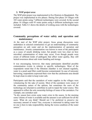 2. WSP project area:
The WSP pilot project was implemented in five Districts in Bangladesh. The
project was implemented in two phases. During first phase 24 villages with
103 water points using 7 different technologies were covered. In the second
phase 14 villages with 93 water points using 6 different technologies were
included. Table 4.1 shows the details of working areas with the technologies
covered.
Community perceptions of water safety and operation and
maintenance:
At the start of the WSP pilot project, focus group discussions were
undertaken in selected communities to get an understanding of community
perception on safe water and on the implementation of operation and
maintenance. Arsenic contamination was known to most of the participants
as a cause of unsafe drinking water, but people were less clear on how
microbial contamination of water may occur. Even though people were
aware of different kinds of pathogens that affect water quality, they still
lacked awareness about safe water handling and storage.
It was encouraging; however, that many participants identified possible
contamination events in relation to specific technologies. Most of the
respondents noted that if the filtration chamber is not cleaned regularly,
water in a pond sand filter could become contaminated. In case of rainwater
harvesting, respondents expressed their view that the catchments area should
be kept clean in order to keep water safe.
Participants said that the caretakers of water supplies in the villages were
volunteering for the sake of society. Most of the caretakers were aware of
the community nature of the options, but sometimes the users of the
technology are reluctant to contribute in cash to repair the water source. This
appeared to reflect the sole ownership feelings of some of the caretakers. For
example, one caretaker said:
“In dry season here exists some water crisis in the source. In the morning
some volume of water is available and the amount is not sufficient for all the
users. What do you think? Should not I be preferred to preserve my
necessary amount of water? See, everyone is interested in taking water but
no one is here to take responsibility during the worse condition of the water
source.”
 