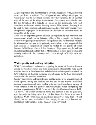 As good operation and maintenance is key for a successful WSP, addressing
these problems is critical. The villagers of one village developed an
‘innovative’ plan to face these realities. They have planned to sit together
with all the users of the single water source. Every water source is the base
for the formation of a Samity or group in the community who will
contribute a minimum amount in every month. This amount of money it to
be used for the operation and maintenance costs of the water source. They
also planned to propose the formulation of a rule that no caretaker would be
the cashier of the group.
There was an important gender division of responsibility for operation and
maintenance, which varies between villages. For example, in Jaintapur
women were principally responsible for operation and maintenance whereas
in Mohajerabad the men were primarily responsible. It was suggested that
such division of responsibility might be related to the quality of water
because NGO Forum observed that Jaintapur village water supply had less
microbial contamination than that of Mohajerabad. In most cases women are
actually undertook the caretaker tasks even though officially men are
caretakers.
Water quality and sanitary integrity:
NGO Forum collected information regarding incidence of diarrhea diseases
during the baseline survey and final assessments. Households were asked
whether anyone in their house has had diarrhea within the previous month. A
12% reduction in diarrhea incidence was observed in the final assessment
compared to the baseline assessment.
Sanitary inspections and limited water quality testing were undertaken at all
water options during the baseline and the end of the project. Additional
sanitary inspections and water quality tests were performed on a sample of
water supplies at the mid-point of the pilot project. When interpreting the
sanitary inspection data, NGO Forum used the classification shown in Table
4.2 below. The sanitary inspection forms had between 9 and 13 questions,
with the majority being either 9 or 10. For inspection forms with over 9
questions, NGO Forum used an additional category of very high (10 and
above), but we have not included this category in this report because the
numbers of water supplies in this category were very small.
 