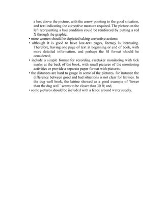 a box above the picture, with the arrow pointing to the good situation,
and text indicating the corrective measure required. The picture on the
left representing a bad condition could be reinforced by putting a red
X through the graphic;
• more women should be depicted taking corrective actions;
• although it is good to have low-text pages, literacy is increasing.
Therefore, having one page of text at beginning or end of book, with
more detailed information, and perhaps the SI format should be
considered;
• include a simple format for recording caretaker monitoring with tick
marks at the back of the book, with small pictures of the monitoring
activities or provide a separate paper format with pictures;
• the distances are hard to gauge in some of the pictures, for instance the
difference between good and bad situations is not clear for latrines. In
the dug well book, the latrine showed as a good example of ‘lower
than the dug well’ seems to be closer than 30 ft; and,
• some pictures should be included with a fence around water supply.
 