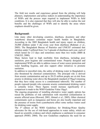 The field test results and experience gained from the piloting will help
planners, implementers and policy makers in understanding the importance
of WSPs and the process steps required to implement WSPs in field
conditions. It is also expected that they will also be able to realize the real
benefits and the challenges of WSPs and to identify the areas where
emphasis should be given.
Background:
Like many other developing countries, diarrhoea, dysentery and other
waterborne diseases constitute major health burden in Bangladesh.
According to the 2005 Bangladesh health and injury report on children,
36,000 children under 5 die every year from diarrhoea (Rahman et al.,
2005). The Bangladesh Bureau of Statistics and UNICEF estimated that
children under 5 suffered from 3 to 5 episode of diarrhoea each year, each of
which lasted for 2-3 days and sometimes more than two weeks (BBS &
UNICEF, 2000).
Many factors lead to high morbidity from diarrhoea, including poor
sanitation, poor hygiene and contaminated water. Properly designed and
implemented WSPs are able to address issues of water source protection and
water handling hygiene, and also support other initiatives to promote
sanitation.
In addition to microbial risks, the safety of drinking water in Bangladesh is
also threatened by chemical contamination. The principal risk is derived
from arsenic contamination and up to 20-25 million people are at risk from
arsenic in drinking water above the Bangladesh standard of 50μg/l (meaning
that they have ready access to a contaminated tubewell). The number of
people exposed (people who consume arsenic contaminated drinking water)
is certainly lower. These figures would increase significantly if a
comparison is made to the WHO Guideline Value 10μg/l.
The ongoing programme of installing alternative water supply options has
raised the problems of risk substitution with microbial contamination in
arsenic affected areas (Howard, 2003; Ahmed et al., 2005). Other chemical
contaminants such as manganese and boron are also locally important and
the presence of toxins from cyanobacteria affect some surface waters used
for drinking water supply.
The 3rd
edition of the WHO Guidelines for Drinking-Water Quality
advocates for the use of risk-based approaches to water safety, which are
based on scientific evidence and which emphasize a catchment to consumer
approach (WHO, 2004). The new Guidelines emphasize the need for an
 