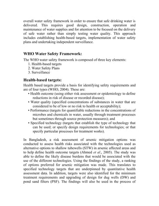overall water safety framework in order to ensure that safe drinking water is
delivered. This requires good design, construction, operation and
maintenance of water supplies and for attention to be focused on the delivery
of safe water rather than simply testing water quality. This approach
includes establishing health-based targets, implementation of water safety
plans and undertaking independent surveillance.
WHO Water Safety Framework:
The WHO water safety framework is composed of three key elements:
1. Health-based targets
2. Water Safety Plans
3. Surveillance
Health-based targets:
Health based targets provide a basis for identifying safety requirements and
are of four types (WHO, 2004). These are:
• Health outcome (using either risk assessment or epidemiology to define
reductions in risk of disease or recorded disease);
• Water quality (specified concentrations of substances in water that are
considered to be of low or no risk to health or acceptability);
• Performance (targets for quantifiable reductions in the concentrations of
microbes and chemicals in water, usually through treatment processes
but sometimes through source protection measures); and
• Specified technology (targets that establish the type of technology that
can be used; or specify design requirements for technologies; or that
specify particular processes for treatment works).
In Bangladesh, a risk assessment of arsenic mitigation options was
conducted to assess health risks associated with the technologies used as
alternative options to shallow tubewells (STW) in arsenic affected areas and
to help define health outcome targets (Ahmed et al., 2005). The study was
able to define the likely disease burdens that would be associated with the
use of the different technologies. Using the findings of the study, a ranking
of options preferred for arsenic mitigation was made. This translates to
specified technology targets that are underpinned by quantitative health
assessment data. In addition, targets were also identified for the minimum
treatment requirements and upgrading of design for dug wells (DW) and
pond sand filters (PSF). The findings will also be used in the process of
 
