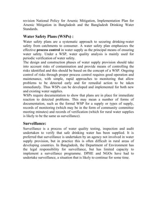 revision National Policy for Arsenic Mitigation, Implementation Plan for
Arsenic Mitigation in Bangladesh and the Bangladesh Drinking Water
Standards.
Water Safety Plans (WSPs) :
Water safety plans are a systematic approach to securing drinking-water
safety from catchments to consumer. A water safety plan emphasizes the
effective process control in water supply as the principal means of ensuring
water safety. Under a WSP, water quality analysis is mainly used for
periodic verification of water safety.
The design and construction phases of water supply provision should take
into account risks of contamination and provide means of controlling the
risks identified and this should be based on the concept of a WSP. Ongoing
control of risks through proper process control requires good operation and
maintenance, with simple, rapid approaches to monitoring that allow
problems to be detected early and for remedial action to be taken
immediately. Thus WSPs can be developed and implemented for both new
and existing water supplies.
WSPs require documentation to show that plans are in place for immediate
reaction to detected problems. This may mean a number of forms of
documentation, such as the formal WSP for a supply or types of supply,
records of monitoring (which may be in the form of community committee
meeting minutes) and records of verification (which for rural water supplies
is likely to be the same as surveillance).
Surveillance:
Surveillance is a process of water quality testing, inspection and audit
undertaken to verify that safe drinking water has been supplied. It is
preferred that surveillance is undertaken by an agency not involved in water
supply provision, but in practice this is often difficult in rural areas of
developing countries. In Bangladesh, the Department of Environment has
the legal responsibility for surveillance, but has limited capacity to
implement a surveillance programme. DPHE and NGOs have had to
undertake surveillance, a situation that is likely to continue for some time.
 
