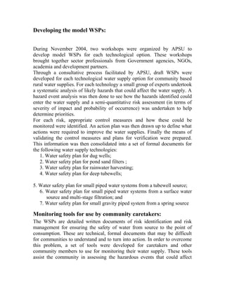Developing the model WSPs:
During November 2004, two workshops were organized by APSU to
develop model WSPs for each technological option. These workshops
brought together sector professionals from Government agencies, NGOs,
academia and development partners.
Through a consultative process facilitated by APSU, draft WSPs were
developed for each technological water supply option for community based
rural water supplies. For each technology a small group of experts undertook
a systematic analysis of likely hazards that could affect the water supply. A
hazard event analysis was then done to see how the hazards identified could
enter the water supply and a semi-quantitative risk assessment (in terms of
severity of impact and probability of occurrence) was undertaken to help
determine priorities.
For each risk, appropriate control measures and how these could be
monitored were identified. An action plan was then drawn up to define what
actions were required to improve the water supplies. Finally the means of
validating the control measures and plans for verification were prepared.
This information was then consolidated into a set of formal documents for
the following water supply technologies:
1. Water safety plan for dug wells;
2. Water safety plan for pond sand filters ;
3. Water safety plan for rainwater harvesting;
4. Water safety plan for deep tubewells;
5. Water safety plan for small piped water systems from a tubewell source;
6. Water safety plan for small piped water systems from a surface water
source and multi-stage filtration; and
7. Water safety plan for small gravity piped system from a spring source
Monitoring tools for use by community caretakers:
The WSPs are detailed written documents of risk identification and risk
management for ensuring the safety of water from source to the point of
consumption. These are technical, formal documents that may be difficult
for communities to understand and to turn into action. In order to overcome
this problem, a set of tools were developed for caretakers and other
community members to use for monitoring their water supply. These tools
assist the community in assessing the hazardous events that could affect
 