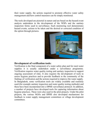 their water supply, the actions required to promote effective water safety
management and how control measures can be simply monitored.
The tools developed are pictorial in nature and are based on the hazard event
analysis undertaken in the development of the WSPs and the sanitary
inspection forms used in surveillance. Each monitoring tool demonstrates
hazard events, actions to be taken and the desired or corrected condition of
the option through pictures.
Development of verification tools:
Verification is the final component of a water safety plan and for rural water
supplies it is usually undertaken under a surveillance programme.
Verification requires water quality testing and sanitary inspection to support
ongoing assessment of risks. It also requires the development of tools to
assess hygiene practices and to provide feedback to the community of the
findings of verification and the actions required to improve the water supply.
In Bangladesh, some verification tools are widely available and routinely
used (for example sanitary inspection and water quality testing methods) and
these have been incorporated into a DPHE surveillance protocol. In addition,
a number of projects have developed tools for capturing information about
hygiene practices. These were also used in the pilot projects. Under the pilot
projects, the various NGOs and DPHE also developed mechanisms for
feedback to water supply management committees or village development
committees.
 