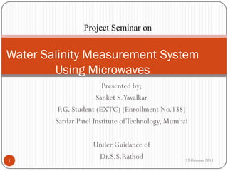 Project Seminar on

Water Salinity Measurement System
Using Microwaves
Presented by;
Sanket S.Yavalkar
P.G. Student (EXTC) (Enrollment No.138)
Sardar Patel Institute of Technology, Mumbai

1

Under Guidance of
Dr.S.S.Rathod

22 October 2013

 