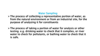Water Sampling
The process of collecting a representative portion of water, as
from the natural environment or from an industrial site, for the
purpose of analyzing it for constituents
The process of taking a portion of water for analysis or other
testing. e.g. drinking water to check that it complies, or river
water to check for pollutants, or bathing water to check that it
is safe.
 