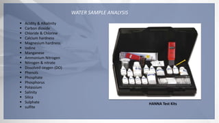 WATER SAMPLE ANALYSIS
 Acidity & Alkalinity
 Carbon dioxide
 Chloride & Chlorine
 Calcium hardness
 Magnesium hardness
 Iodine
 Manganese
 Ammonium Nitrogen
 Nitrogen & nitrate
 Dissolved oxygen (DO)
 Phenols
 Phosphate
 Phosphorus
 Potassium
 Salinity
 Silica
 Sulphate
 sulfite
HANNA Test Kits
 