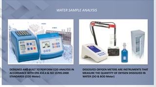 WATER SAMPLE ANALYSIS
DISSOLVED OXYGEN METERS ARE INSTRUMENTS THAT
MEASURE THE QUANTITY OF OXYGEN DISSOLVED IN
WATER (DO & BOD Meter)
DESIGNED AND BUILT TO PERFORM COD ANALYSIS IN
ACCORDANCE WITH EPA 410.4 & ISO 15705:2000
STANDARDS (COD Meter)
 