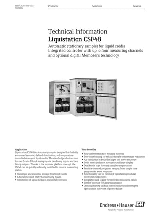 Products Solutions ServicesTI00443C/07/EN/16.13
71208864
Technical Information
Liquistation CSF48
Automatic stationary sampler for liquid media
Integrated controller with up to four measuring channels
and optional digital Memosens technology
Application
Liquistation CSF48 is a stationary sampler designed for the fully
automated removal, defined distribution, and temperature-
controlled storage of liquid media. The standard product version
has two 0/4 to 20 mA analog inputs, two binary inputs and two
binary outputs. Thanks to the modular platform concept, the
CSF48 can be quickly and easily modified to create a measuring
station.
• Municipal and industrial sewage treatment plants
• Laboratories and Water Conservancy Boards
• Monitoring of liquid media in industrial processes
Your benefits
• Four different kinds of housing material
• Two-door housing for reliable sample temperature regulation
• Air circulation in both the upper and lower enclosure
• Swift menu guidance, navigator and large display
• Dual bottle trays for easy sample transportation
• Practice-oriented programs ranging from simple time
programs to event programs
• Functionality can be extended by installing modular
electronic components
• Integrated data logger for recording measured values
• Service interface for data transmission
• Optional battery backup system ensures uninterrupted
operation in the event of power failure
 