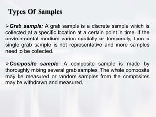 Types Of Samples
Grab sample: A grab sample is a discrete sample which is
collected at a specific location at a certain point in time. If the
environmental medium varies spatially or temporally, then a
single grab sample is not representative and more samples
need to be collected.
Composite sample: A composite sample is made by
thoroughly mixing several grab samples. The whole composite
may be measured or random samples from the composites
may be withdrawn and measured.
 