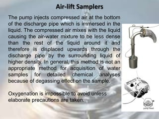 Air-lift Samplers
The pump injects compressed air at the bottom
of the discharge pipe which is immersed in the
liquid. The compressed air mixes with the liquid
causing the air-water mixture to be less dense
than the rest of the liquid around it and
therefore is displaced upwards through the
discharge pipe by the surrounding liquid of
higher density. In general, this method is not an
appropriate method for acquisition of water
samples for detailed chemical analyses
because of degassing effect on the sample.
Oxygenation is impossible to avoid unless
elaborate precautions are taken.
 
