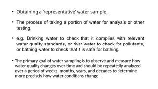 • Obtaining a ‘representative’ water sample.
• The process of taking a portion of water for analysis or other
testing.
• e.g. Drinking water to check that it complies with relevant
water quality standards, or river water to check for pollutants,
or bathing water to check that it is safe for bathing.
• The primary goal of water sampling is to observe and measure how
water quality changes over time and should be repeatedly analyzed
over a period of weeks, months, years, and decades to determine
more precisely how water conditions change.
 