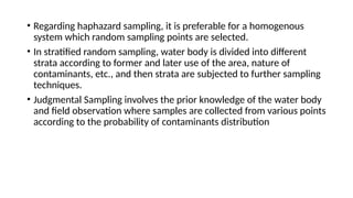 • Regarding haphazard sampling, it is preferable for a homogenous
system which random sampling points are selected.
• In stratified random sampling, water body is divided into different
strata according to former and later use of the area, nature of
contaminants, etc., and then strata are subjected to further sampling
techniques.
• Judgmental Sampling involves the prior knowledge of the water body
and field observation where samples are collected from various points
according to the probability of contaminants distribution
 