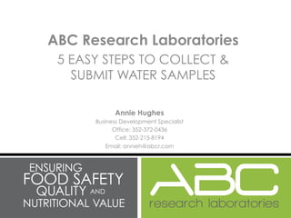 ABC Research Laboratories
 5 EASY STEPS TO COLLECT &
   SUBMIT WATER SAMPLES

            Annie Hughes
      Business Development Specialist
            Office: 352-372-0436
             Cell: 352-215-8194
          Email: annieh@abcr.com
 