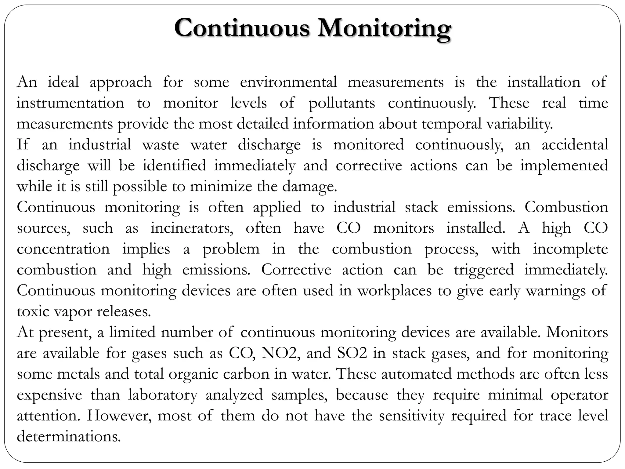 Continuous Monitoring
An ideal approach for some environmental measurements is the installation of
instrumentation to monitor levels of pollutants continuously. These real time
measurements provide the most detailed information about temporal variability.
If an industrial waste water discharge is monitored continuously, an accidental
discharge will be identified immediately and corrective actions can be implemented
while it is still possible to minimize the damage.
Continuous monitoring is often applied to industrial stack emissions. Combustion
sources, such as incinerators, often have CO monitors installed. A high CO
concentration implies a problem in the combustion process, with incomplete
combustion and high emissions. Corrective action can be triggered immediately.
Continuous monitoring devices are often used in workplaces to give early warnings of
toxic vapor releases.
At present, a limited number of continuous monitoring devices are available. Monitors
are available for gases such as CO, NO2, and SO2 in stack gases, and for monitoring
some metals and total organic carbon in water. These automated methods are often less
expensive than laboratory analyzed samples, because they require minimal operator
attention. However, most of them do not have the sensitivity required for trace level
determinations.
 