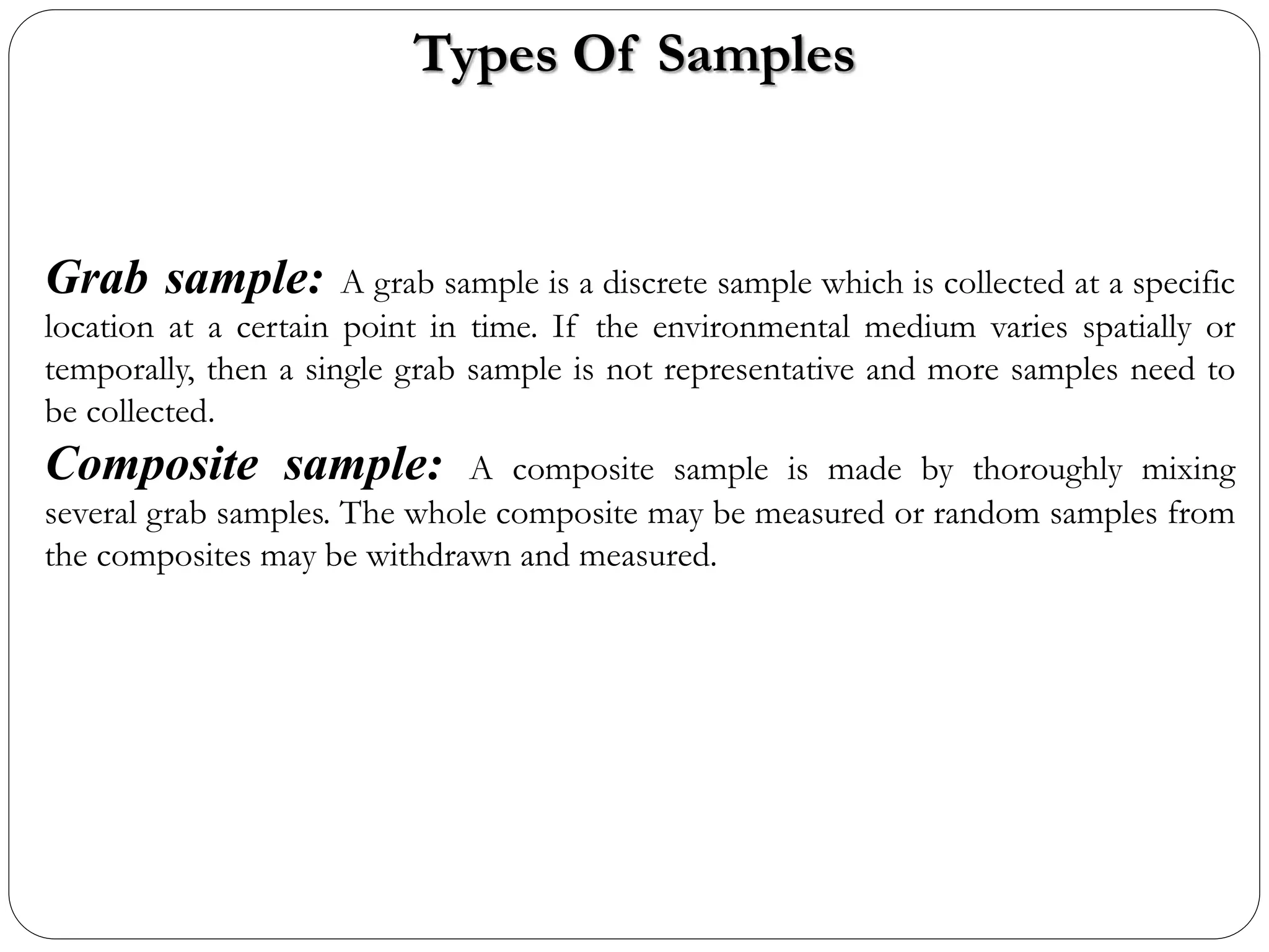 Types Of Samples
Grab sample: A grab sample is a discrete sample which is collected at a specific
location at a certain point in time. If the environmental medium varies spatially or
temporally, then a single grab sample is not representative and more samples need to
be collected.
Composite sample: A composite sample is made by thoroughly mixing
several grab samples. The whole composite may be measured or random samples from
the composites may be withdrawn and measured.
 
