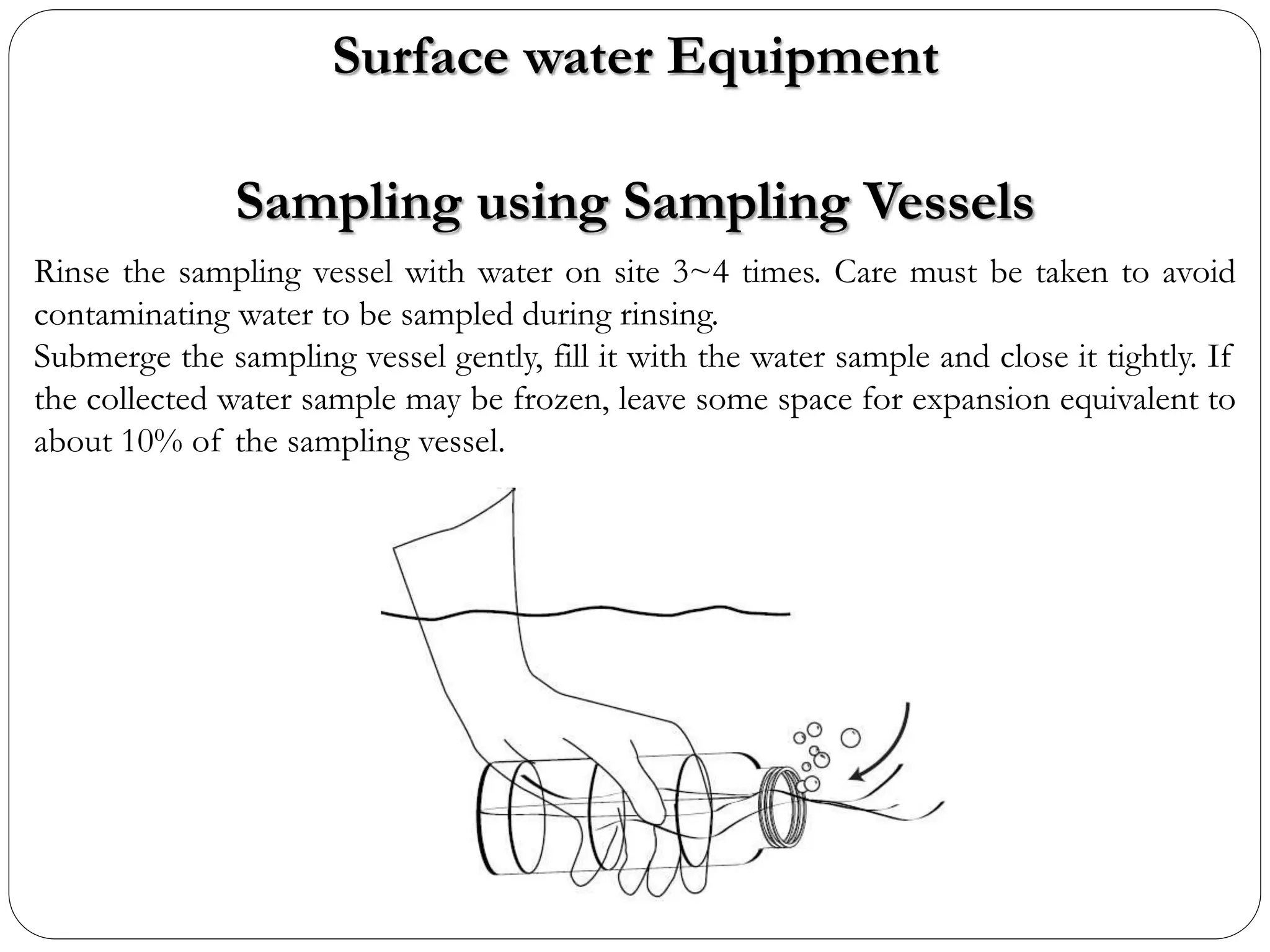 Rinse the sampling vessel with water on site 3~4 times. Care must be taken to avoid
contaminating water to be sampled during rinsing.
Submerge the sampling vessel gently, fill it with the water sample and close it tightly. If
the collected water sample may be frozen, leave some space for expansion equivalent to
about 10% of the sampling vessel.
Sampling using Sampling Vessels
Surface water Equipment
 