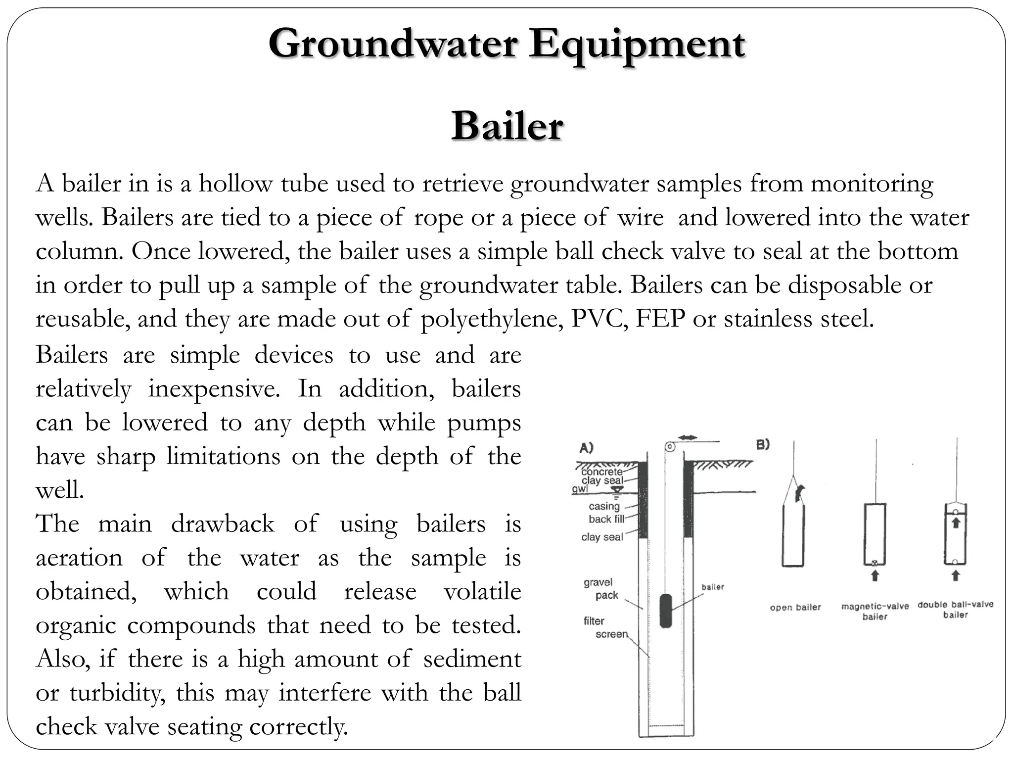 Groundwater Equipment
Bailer
A bailer in is a hollow tube used to retrieve groundwater samples from monitoring
wells. Bailers are tied to a piece of rope or a piece of wire and lowered into the water
column. Once lowered, the bailer uses a simple ball check valve to seal at the bottom
in order to pull up a sample of the groundwater table. Bailers can be disposable or
reusable, and they are made out of polyethylene, PVC, FEP or stainless steel.
Bailers are simple devices to use and are
relatively inexpensive. In addition, bailers
can be lowered to any depth while pumps
have sharp limitations on the depth of the
well.
The main drawback of using bailers is
aeration of the water as the sample is
obtained, which could release volatile
organic compounds that need to be tested.
Also, if there is a high amount of sediment
or turbidity, this may interfere with the ball
check valve seating correctly.
 