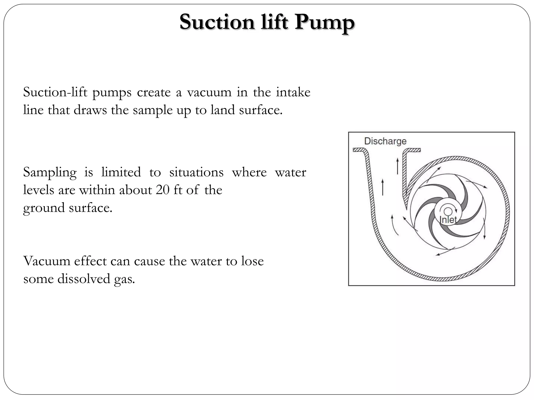 Suction lift Pump
Suction-lift pumps create a vacuum in the intake
line that draws the sample up to land surface.
Sampling is limited to situations where water
levels are within about 20 ft of the
ground surface.
Vacuum effect can cause the water to lose
some dissolved gas.
 