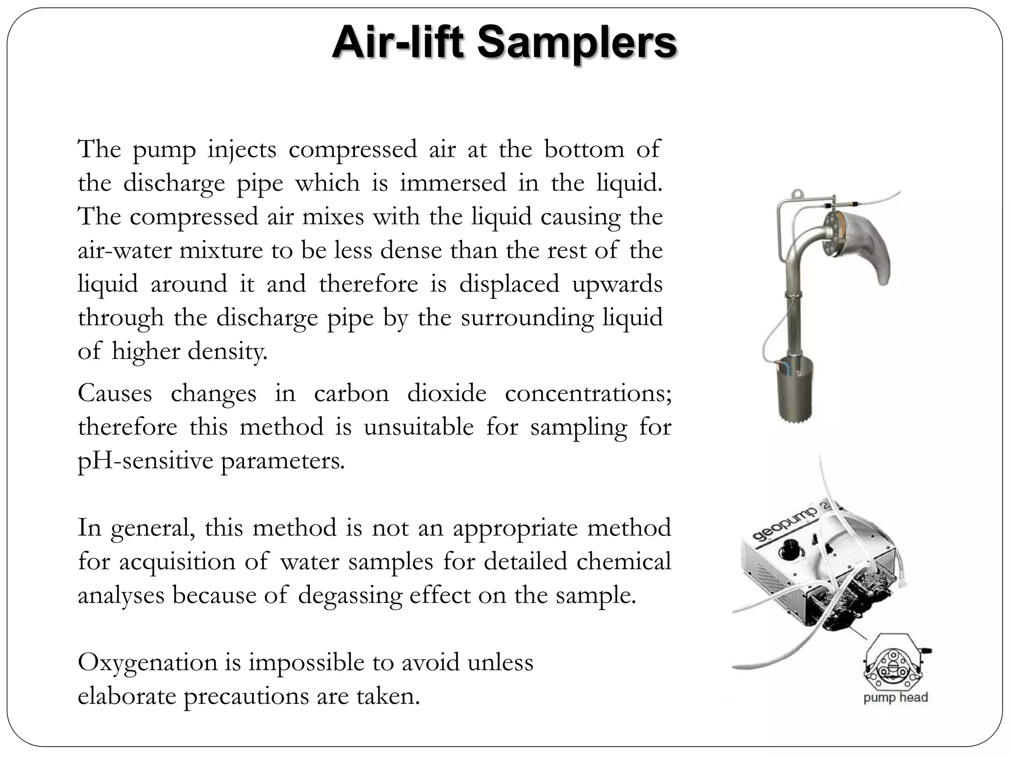 Air-lift Samplers
The pump injects compressed air at the bottom of
the discharge pipe which is immersed in the liquid.
The compressed air mixes with the liquid causing the
air-water mixture to be less dense than the rest of the
liquid around it and therefore is displaced upwards
through the discharge pipe by the surrounding liquid
of higher density.
Causes changes in carbon dioxide concentrations;
therefore this method is unsuitable for sampling for
pH-sensitive parameters.
In general, this method is not an appropriate method
for acquisition of water samples for detailed chemical
analyses because of degassing effect on the sample.
Oxygenation is impossible to avoid unless
elaborate precautions are taken.
 