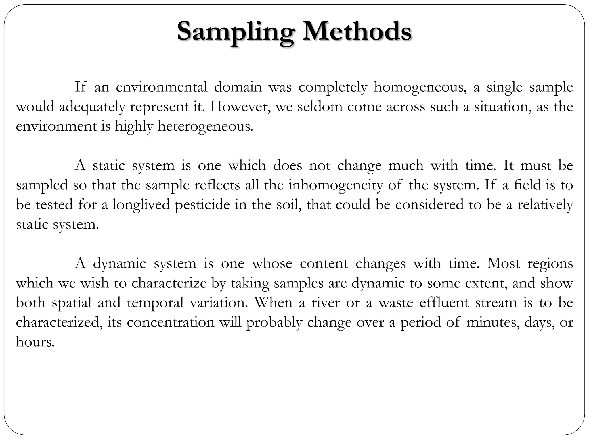 Sampling Methods
If an environmental domain was completely homogeneous, a single sample
would adequately represent it. However, we seldom come across such a situation, as the
environment is highly heterogeneous.
A static system is one which does not change much with time. It must be
sampled so that the sample reflects all the inhomogeneity of the system. If a field is to
be tested for a longlived pesticide in the soil, that could be considered to be a relatively
static system.
A dynamic system is one whose content changes with time. Most regions
which we wish to characterize by taking samples are dynamic to some extent, and show
both spatial and temporal variation. When a river or a waste effluent stream is to be
characterized, its concentration will probably change over a period of minutes, days, or
hours.
 