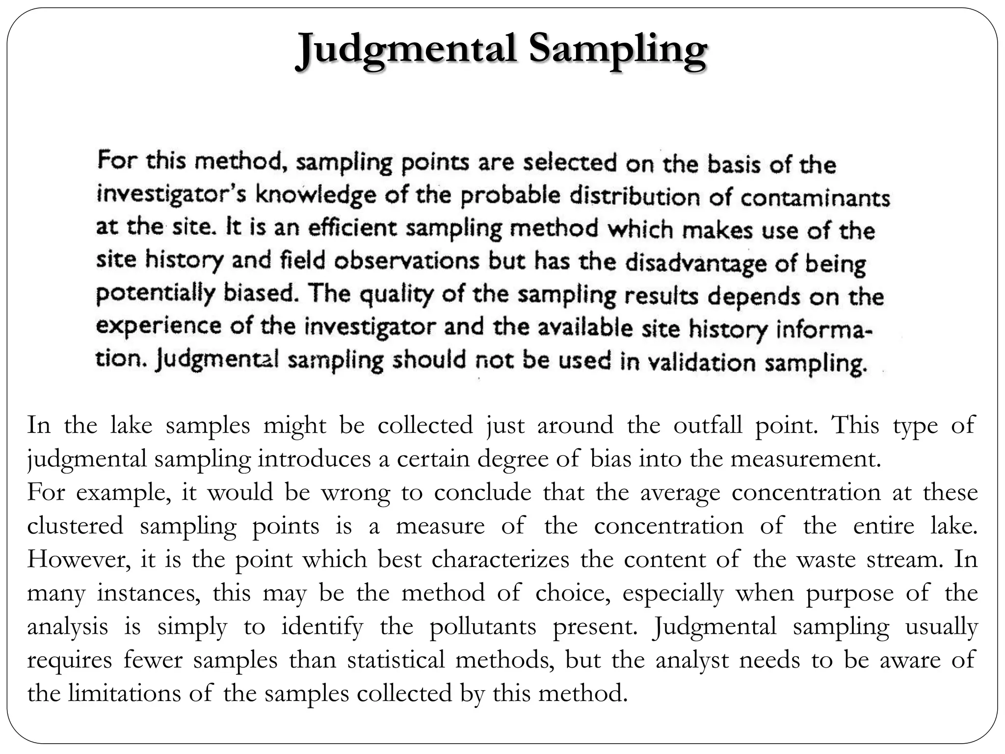 Judgmental Sampling
In the lake samples might be collected just around the outfall point. This type of
judgmental sampling introduces a certain degree of bias into the measurement.
For example, it would be wrong to conclude that the average concentration at these
clustered sampling points is a measure of the concentration of the entire lake.
However, it is the point which best characterizes the content of the waste stream. In
many instances, this may be the method of choice, especially when purpose of the
analysis is simply to identify the pollutants present. Judgmental sampling usually
requires fewer samples than statistical methods, but the analyst needs to be aware of
the limitations of the samples collected by this method.
 