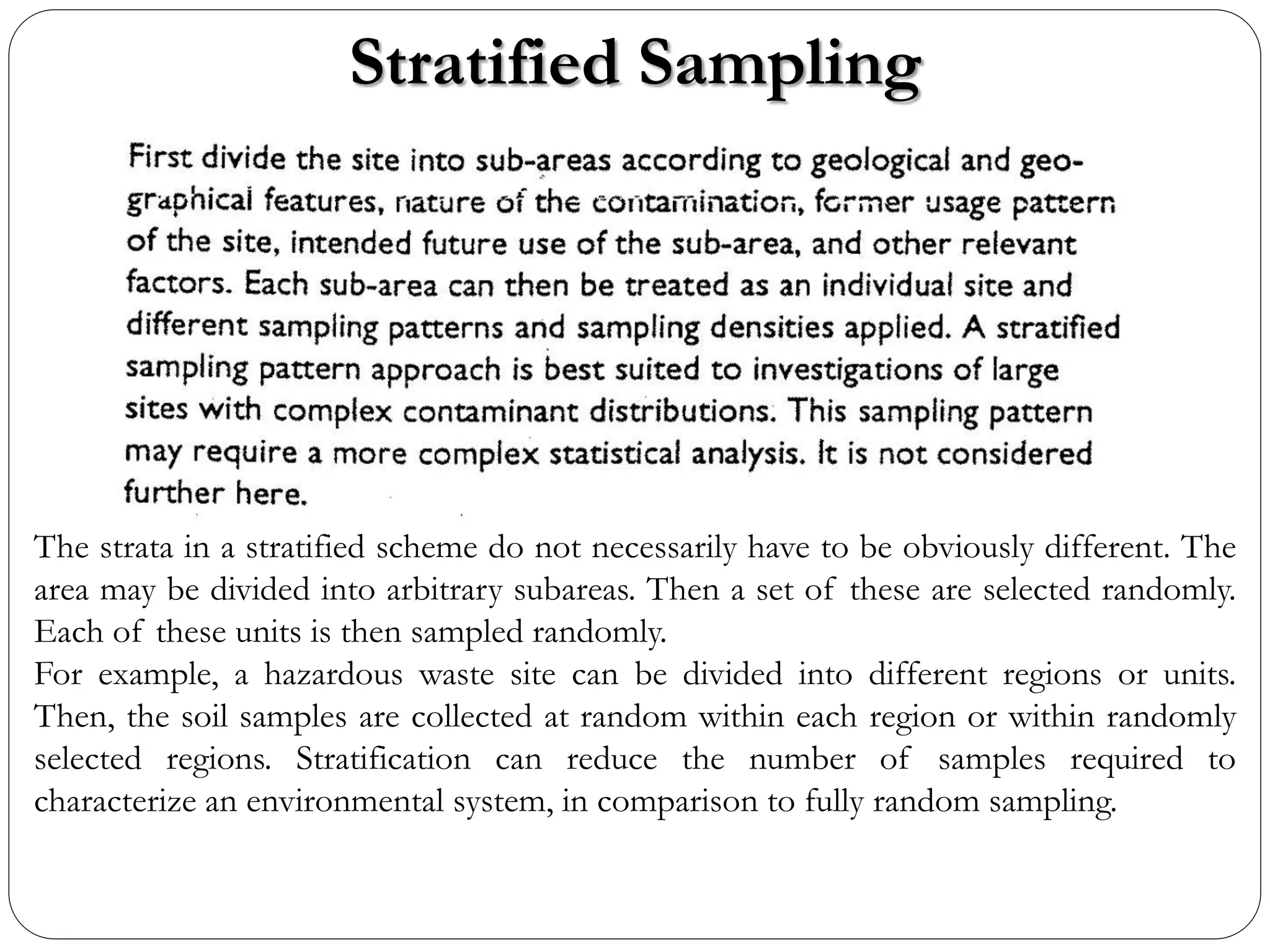 Stratified Sampling
The strata in a stratified scheme do not necessarily have to be obviously different. The
area may be divided into arbitrary subareas. Then a set of these are selected randomly.
Each of these units is then sampled randomly.
For example, a hazardous waste site can be divided into different regions or units.
Then, the soil samples are collected at random within each region or within randomly
selected regions. Stratification can reduce the number of samples required to
characterize an environmental system, in comparison to fully random sampling.
 