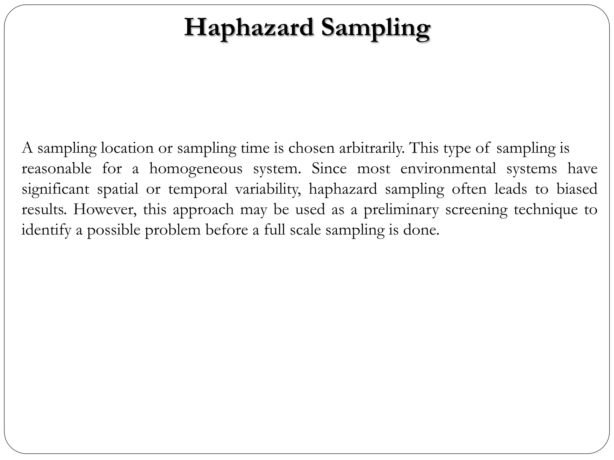 Haphazard Sampling
A sampling location or sampling time is chosen arbitrarily. This type of sampling is
reasonable for a homogeneous system. Since most environmental systems have
significant spatial or temporal variability, haphazard sampling often leads to biased
results. However, this approach may be used as a preliminary screening technique to
identify a possible problem before a full scale sampling is done.
 