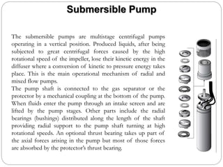 Submersible Pump
The submersible pumps are multistage centrifugal pumps
operating in a vertical position. Produced liquids, after being
subjected to great centrifugal forces caused by the high
rotational speed of the impeller, lose their kinetic energy in the
diffuser where a conversion of kinetic to pressure energy takes
place. This is the main operational mechanism of radial and
mixed flow pumps.
The pump shaft is connected to the gas separator or the
protector by a mechanical coupling at the bottom of the pump.
When fluids enter the pump through an intake screen and are
lifted by the pump stages. Other parts include the radial
bearings (bushings) distributed along the length of the shaft
providing radial support to the pump shaft turning at high
rotational speeds. An optional thrust bearing takes up part of
the axial forces arising in the pump but most of those forces
are absorbed by the protector’s thrust bearing.
 