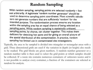 Random Sampling
Typically, the area to be sampled is divided into triangular or rectangular areas with a
grid. Three dimensional grids are used if the variation in depth (or height) also needs
to be studied. The grid blocks are given numbers. A random number generator or a
random number table is then used to select the grid points at which samples should
be collected. If a waste site contains numerous containers of unknown wastes and it
is not possible to analyze every container, a fraction of the containers are selected at
random for analysis.
 