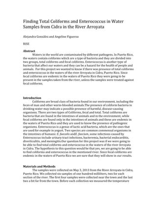 Finding Total Coliforms and Enterococcus in Water
Samples from Cidra in the River Arroyata
Alejandra González and Angeline Figueroa
RISE
Abstract
Waters in the world are contaminated by different pathogens. In Puerto Rico,
the waters contain coliforms which are a type of bacteria and they are divided into
two groups, total coliforms and fecal coliforms. Enterococcus is another type of
bacteria that affect our waters and they can be a hazard for the health of people and
animals. For this project we wanted to know if there was presence of total coliforms
and enterococcus in the waters of the river Arroyata in Cidra, Puerto Rico. Since
fecal coliforms are endemic in the waters of Puerto Rico they were going to be
present in the samples taken from the river, unless the samples were treated against
fecal coliforms.
Introduction
Coliforms are broad class of bacteria found in our environment, including the
feces of man and other warm-blooded animals.The presence of coliform bacteria in
drinking water may indicate a possible presence of harmful, disease-causing
organisms. There are two types of Coliforms, fecal and total. Total coliforms are
bacteria that are found in the intestines of animals and in the environment, while
fecal coliforms are found only in the intestines of animals and these are endemic in
the waters of Puerto Rico and they are used to know the presence of pathogenic
organisms. Enterococcus is a genus of lactic acid bacteria, which are the ones that
are used for example in yogurt. Two species are common commensal organisms in
the intestines of humans: E. faecalis andE. faecium, some infections caused by
Enterococcus include urinary tract infections, bacteremia, bacterial endocarditis,
diverticulitis, and meningitis.Our question for this project was if we were going to
be able to find total coliforms and enterococcus in the waters of the river Arroyata
in Cidra. The hypothesis to this question would be that yes, we are going to be able
to find coliforms and enterococcus in the mentioned river. Since fecal coliforms are
endemic in the waters of Puerto Rico we are sure that they will show in our results.
Materials and Methods
The samples were collected on May 3, 2013 from the River Arroyata in Cidra,
Puerto Rico. We collected six samples of one hundred milliliters, two for each
section of the river. The first four samples were collected near the town and the last
two a bit far from the town. Before each collection we measured the temperature
 